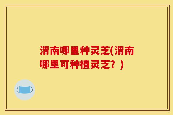 渭南哪里种灵芝(渭南哪里可种植灵芝？)