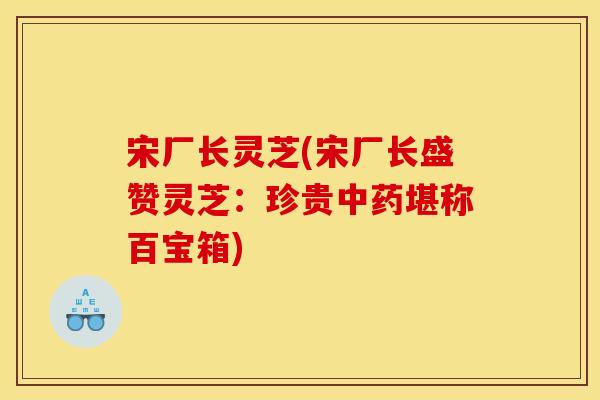 宋厂长灵芝(宋厂长盛赞灵芝：珍贵中药堪称百宝箱)