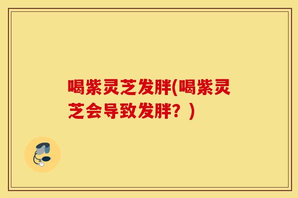 喝紫灵芝发胖(喝紫灵芝会导致发胖？)