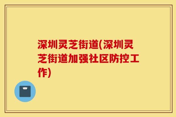 深圳灵芝街道(深圳灵芝街道加强社区防控工作)