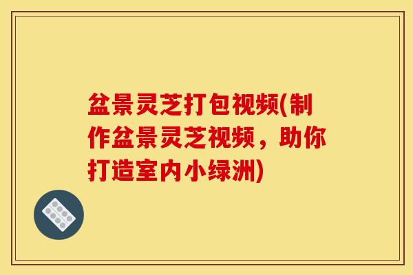盆景灵芝打包视频(制作盆景灵芝视频，助你打造室内小绿洲)