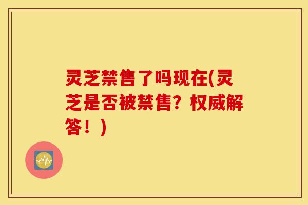灵芝禁售了吗现在(灵芝是否被禁售？权威解答！)