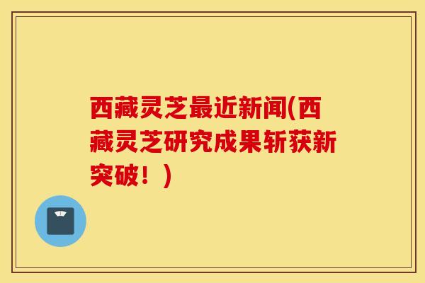西藏灵芝最近新闻(西藏灵芝研究成果斩获新突破！)