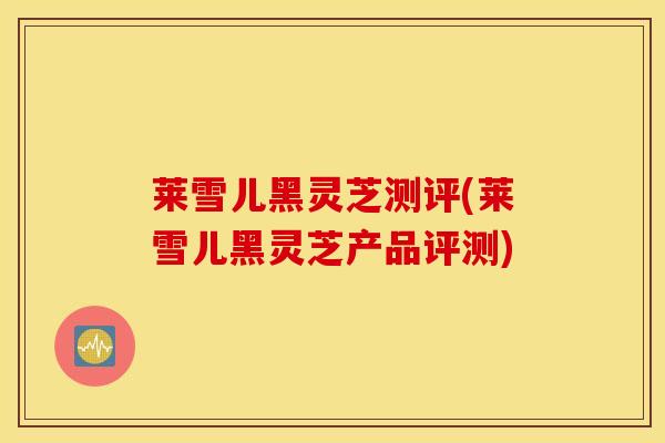 莱雪儿黑灵芝测评(莱雪儿黑灵芝产品评测)