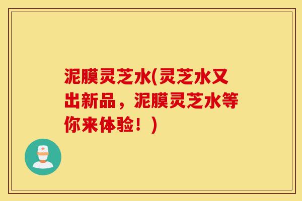 泥膜灵芝水(灵芝水又出新品，泥膜灵芝水等你来体验！)