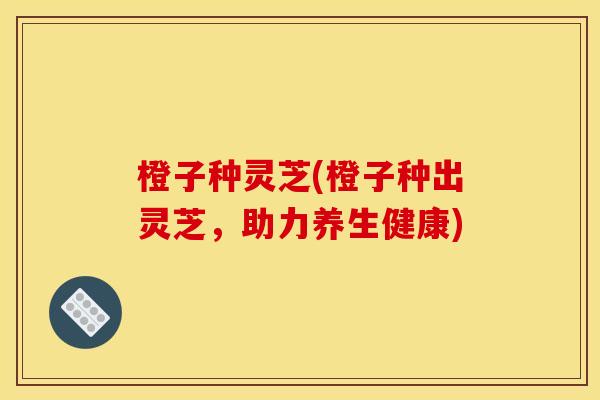 橙子种灵芝(橙子种出灵芝，助力养生健康)