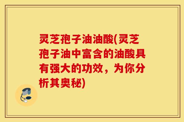灵芝孢子油油酸(灵芝孢子油中富含的油酸具有强大的功效，为你分析其奥秘)