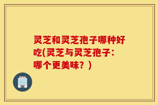 灵芝和灵芝孢子哪种好吃(灵芝与灵芝孢子：哪个更美味？)