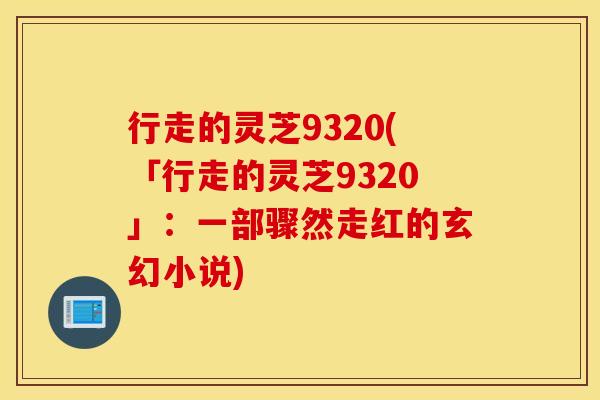 行走的灵芝9320(「行走的灵芝9320」：一部骤然走红的玄幻小说)
