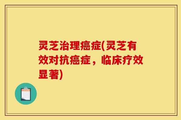 灵芝治理癌症(灵芝有效对抗癌症，临床疗效显著)