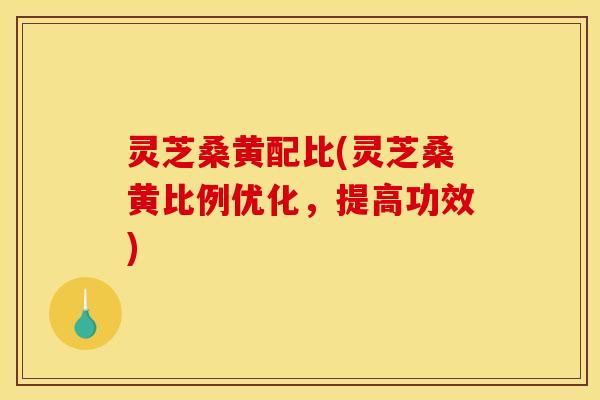 灵芝桑黄配比(灵芝桑黄比例优化，提高功效)