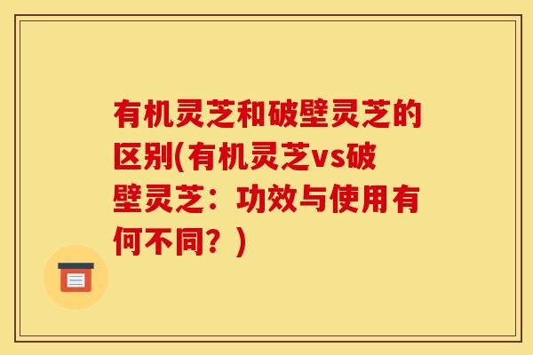 有机灵芝和破壁灵芝的区别(有机灵芝vs破壁灵芝：功效与使用有何不同？)