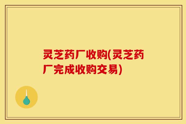 灵芝药厂收购(灵芝药厂完成收购交易)
