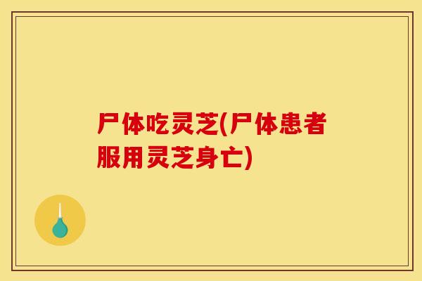 尸体吃灵芝(尸体患者服用灵芝身亡)