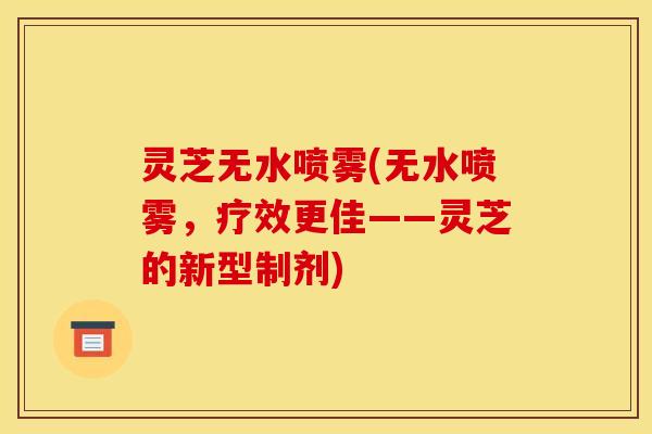 灵芝无水喷雾(无水喷雾，疗效更佳——灵芝的新型制剂)