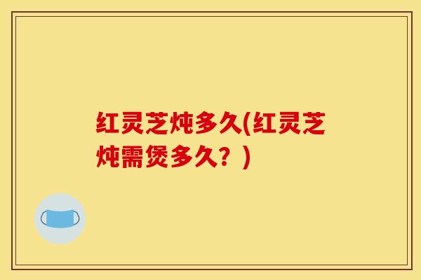 红灵芝炖多久(红灵芝炖需煲多久？)