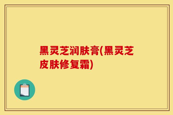 黑灵芝润肤膏(黑灵芝皮肤修复霜)