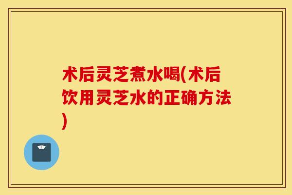 术后灵芝煮水喝(术后饮用灵芝水的正确方法)