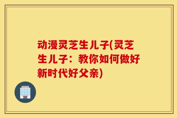 动漫灵芝生儿子(灵芝生儿子：教你如何做好新时代好父亲)