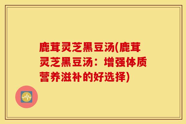 鹿茸灵芝黑豆汤(鹿茸灵芝黑豆汤：增强体质营养滋补的好选择)