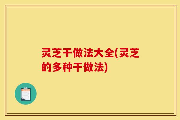 灵芝干做法大全(灵芝的多种干做法)