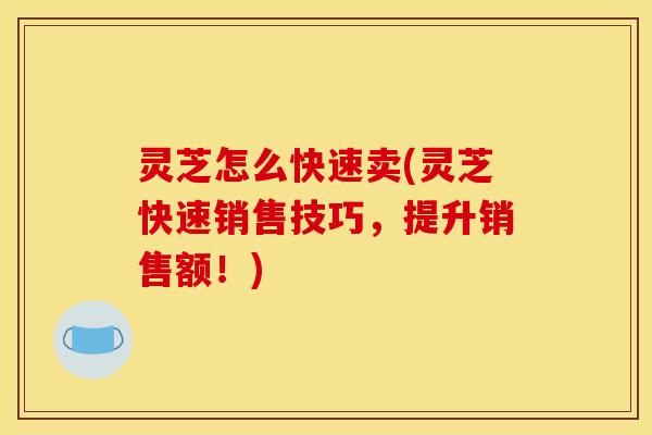 灵芝怎么快速卖(灵芝快速销售技巧，提升销售额！)