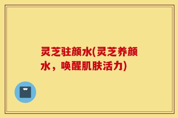 灵芝驻颜水(灵芝养颜水，唤醒肌肤活力)