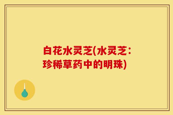 白花水灵芝(水灵芝：珍稀草药中的明珠)