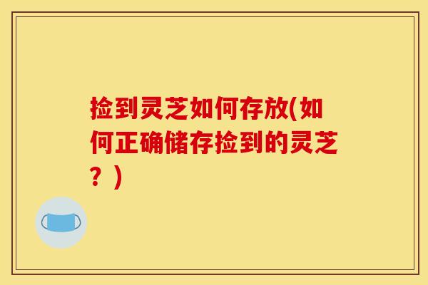 捡到灵芝如何存放(如何正确储存捡到的灵芝？)