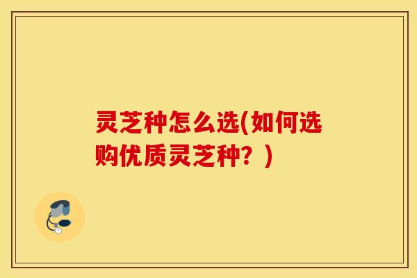 灵芝种怎么选(如何选购优质灵芝种？)
