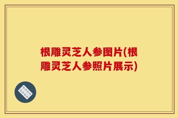 根雕灵芝人参图片(根雕灵芝人参照片展示)