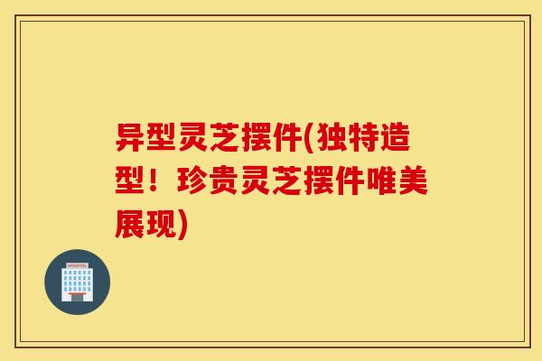 异型灵芝摆件(独特造型！珍贵灵芝摆件唯美展现)