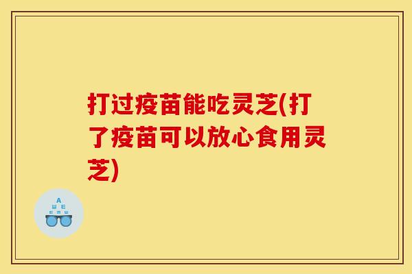 打过疫苗能吃灵芝(打了疫苗可以放心食用灵芝)