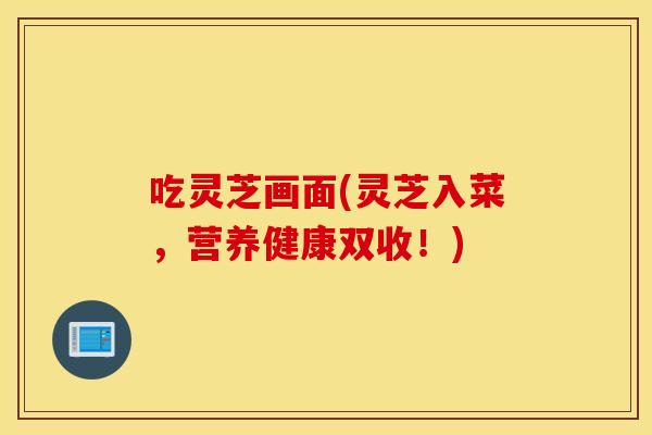 吃灵芝画面(灵芝入菜，营养健康双收！)