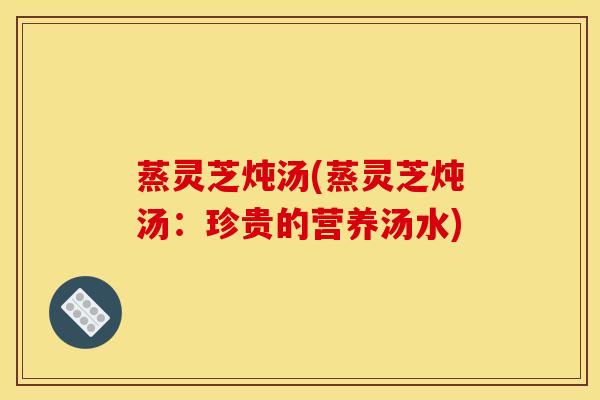 蒸灵芝炖汤(蒸灵芝炖汤：珍贵的营养汤水)