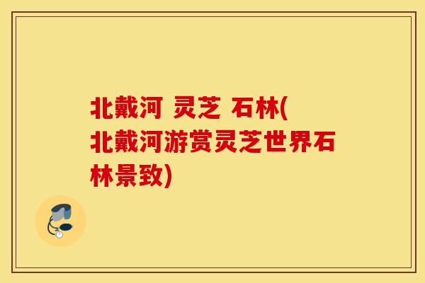 北戴河 灵芝 石林(北戴河游赏灵芝世界石林景致)