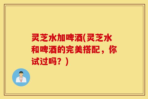 灵芝水加啤酒(灵芝水和啤酒的完美搭配，你试过吗？)