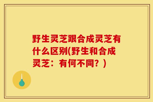 野生灵芝跟合成灵芝有什么区别(野生和合成灵芝：有何不同？)