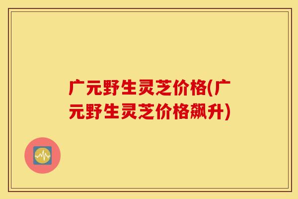 广元野生灵芝价格(广元野生灵芝价格飙升)