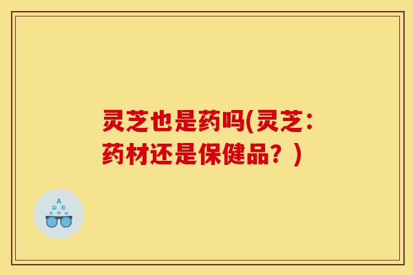 灵芝也是药吗(灵芝：药材还是保健品？)