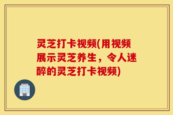 灵芝打卡视频(用视频展示灵芝养生，令人迷醉的灵芝打卡视频)