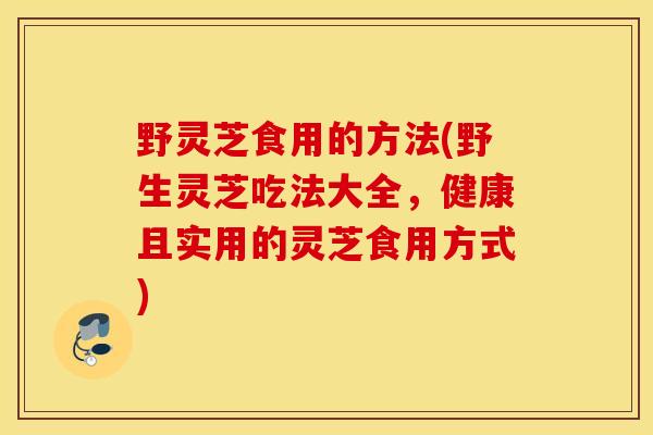野灵芝食用的方法(野生灵芝吃法大全，健康且实用的灵芝食用方式)