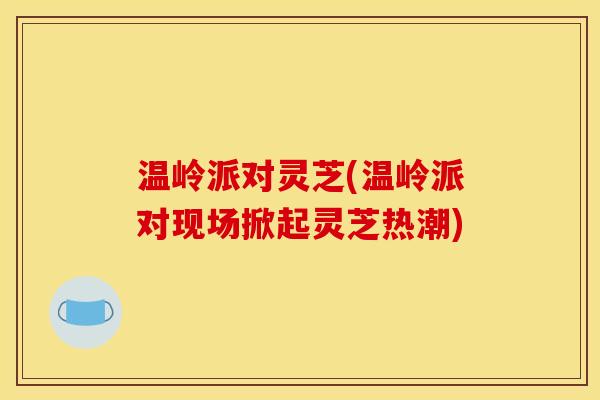温岭派对灵芝(温岭派对现场掀起灵芝热潮)