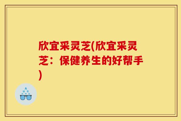欣宜采灵芝(欣宜采灵芝：保健养生的好帮手)