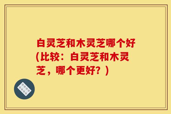 白灵芝和木灵芝哪个好(比较：白灵芝和木灵芝，哪个更好？)