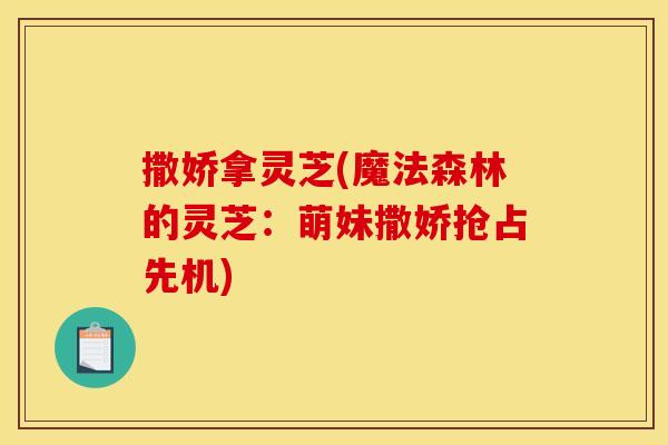 撒娇拿灵芝(魔法森林的灵芝：萌妹撒娇抢占先机)
