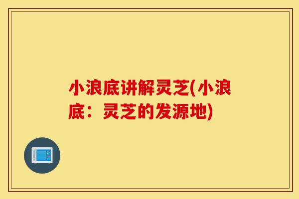 小浪底讲解灵芝(小浪底：灵芝的发源地)