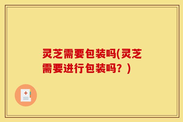 灵芝需要包装吗(灵芝需要进行包装吗？)