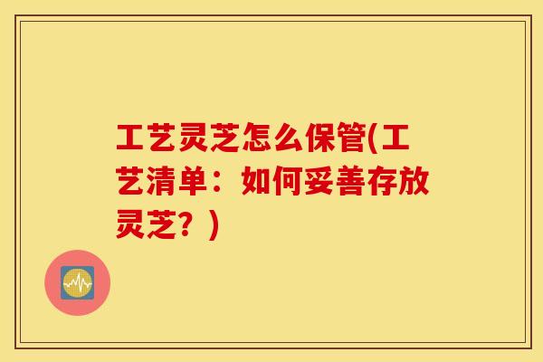 工艺灵芝怎么保管(工艺清单：如何妥善存放灵芝？)