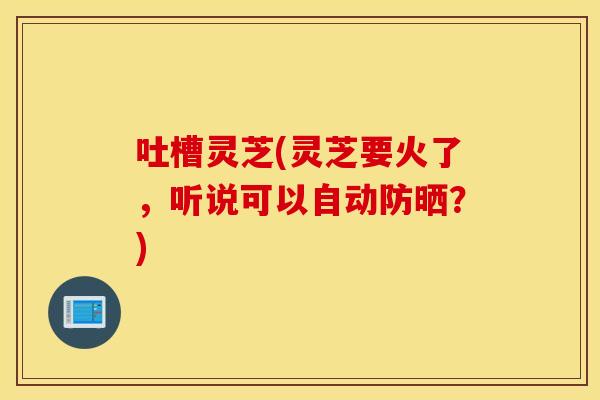 吐槽灵芝(灵芝要火了，听说可以自动防晒？)